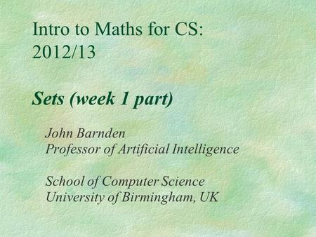 Intro to Maths for CS: 2012/13 Sets (week 1 part) John Barnden Professor of Artificial Intelligence School of Computer Science University of Birmingham,