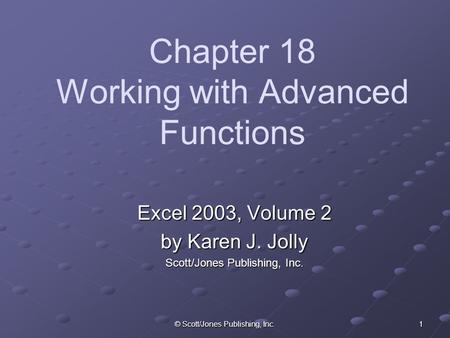 © Scott/Jones Publishing, Inc. 1 Chapter 18 Working with Advanced Functions Excel 2003, Volume 2 by Karen J. Jolly Scott/Jones Publishing, Inc.