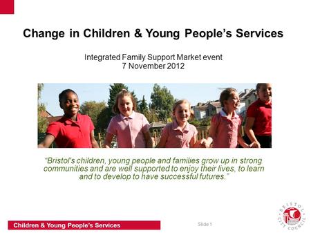 Slide 1 Children & Young People’s Services Change in Children & Young People’s Services Integrated Family Support Market event 7 November 2012 “Bristol's.