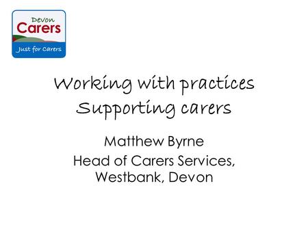 Working with practices Supporting carers Matthew Byrne Head of Carers Services, Westbank, Devon.