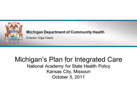 Michigan Department of Community Health Director Olga Dazzo Michigan’s Plan for Integrated Care National Academy for State Health Policy Kansas City, Missouri.