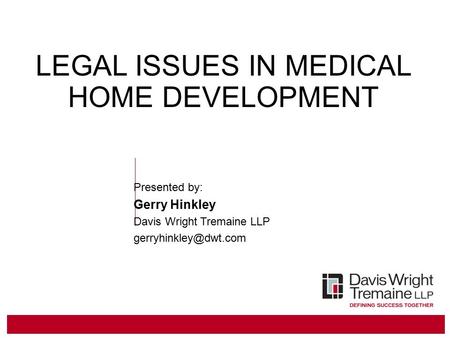 LEGAL ISSUES IN MEDICAL HOME DEVELOPMENT Presented by: Gerry Hinkley Davis Wright Tremaine LLP