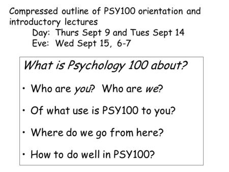 What is Psychology 100 about? Who are you? Who are we? Of what use is PSY100 to you? Where do we go from here? How to do well in PSY100? Compressed outline.