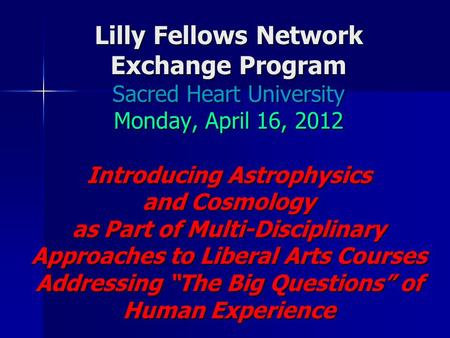 Lilly Fellows Network Exchange Program Sacred Heart University Monday, April 16, 2012 Introducing Astrophysics and Cosmology as Part of Multi-Disciplinary.