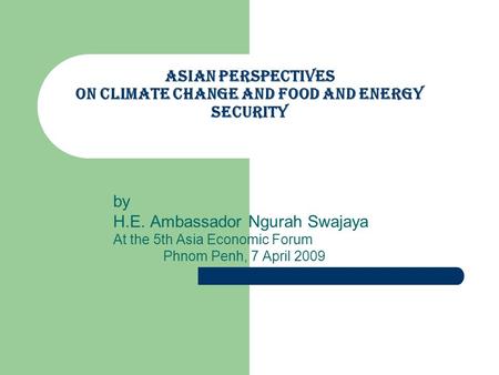 Asian perspectives on Climate Change and Food and Energy Security by H.E. Ambassador Ngurah Swajaya At the 5th Asia Economic Forum Phnom Penh, 7 April.