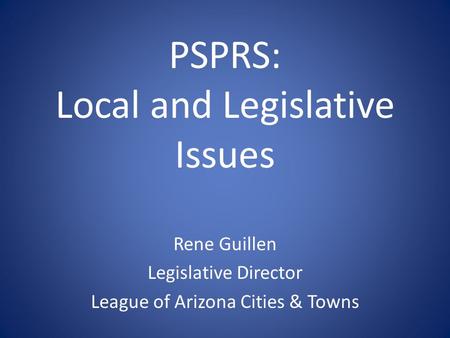 PSPRS: Local and Legislative Issues Rene Guillen Legislative Director League of Arizona Cities & Towns.