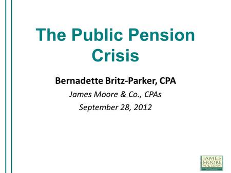 The Public Pension Crisis Bernadette Britz-Parker, CPA James Moore & Co., CPAs September 28, 2012.