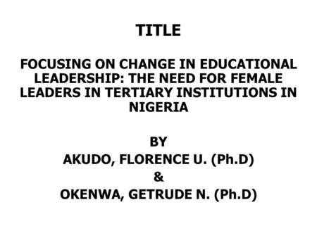 TITLE FOCUSING ON CHANGE IN EDUCATIONAL LEADERSHIP: THE NEED FOR FEMALE LEADERS IN TERTIARY INSTITUTIONS IN NIGERIA BY AKUDO, FLORENCE U. (Ph.D) & OKENWA,