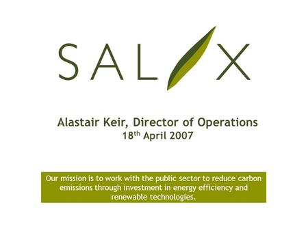 Alastair Keir, Director of Operations 18 th April 2007 Our mission is to work with the public sector to reduce carbon emissions through investment in energy.