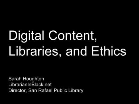 Digital Content, Libraries, and Ethics Sarah Houghton LibrarianInBlack.net Director, San Rafael Public Library.