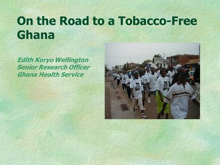 On the Road to a Tobacco-Free Ghana Edith Koryo Wellington Senior Research Officer Ghana Health Service.