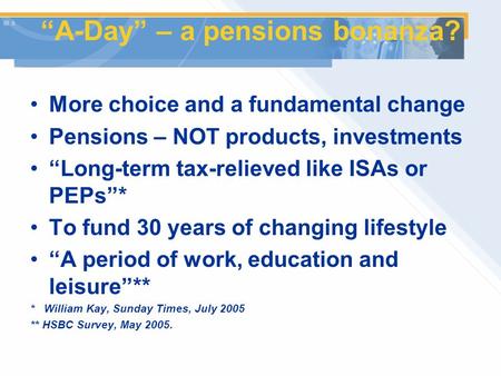 “A-Day” – a pensions bonanza? More choice and a fundamental change Pensions – NOT products, investments “Long-term tax-relieved like ISAs or PEPs”* To.