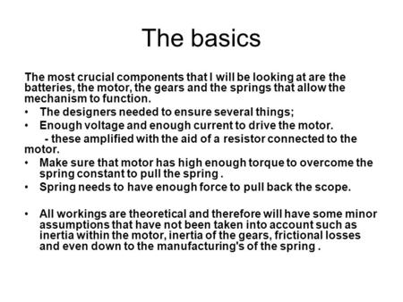 The basics The most crucial components that I will be looking at are the batteries, the motor, the gears and the springs that allow the mechanism to function.