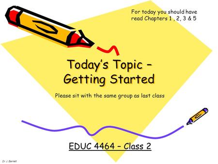 Today’s Topic – Getting Started EDUC 4464 – Class 2 Dr. J. Barnett For today you should have read Chapters 1, 2, 3 & 5 Please sit with the same group as.