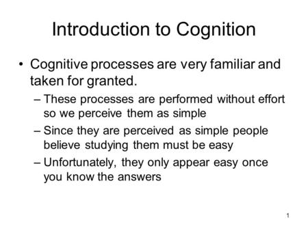 1 Introduction to Cognition Cognitive processes are very familiar and taken for granted. –These processes are performed without effort so we perceive them.