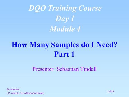 1 of 45 How Many Samples do I Need? Part 1 Presenter: Sebastian Tindall 60 minutes (15 minute 1st Afternoon Break) DQO Training Course Day 1 Module 4.