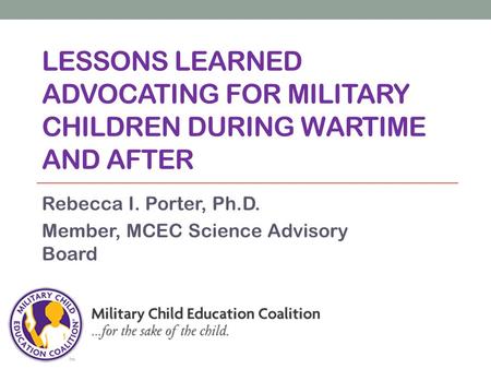 LESSONS LEARNED ADVOCATING FOR MILITARY CHILDREN DURING WARTIME AND AFTER Rebecca I. Porter, Ph.D. Member, MCEC Science Advisory Board.