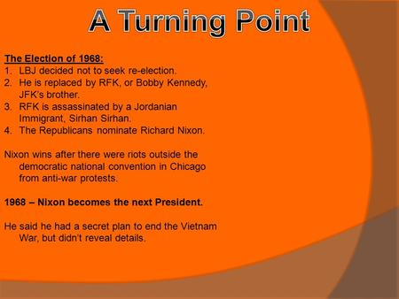 The Election of 1968: 1.LBJ decided not to seek re-election. 2.He is replaced by RFK, or Bobby Kennedy, JFK’s brother. 3.RFK is assassinated by a Jordanian.