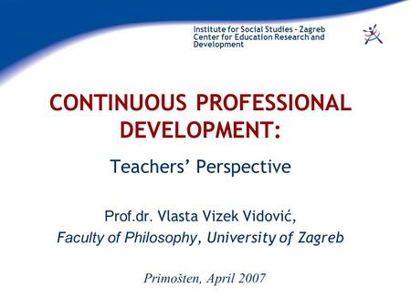 Institute for Social Studies – Zagreb Center for Education Research and Development CONTINUOUS PROFESSIONAL DEVELOPMENT: Teachers’ Perspective Prof.dr.