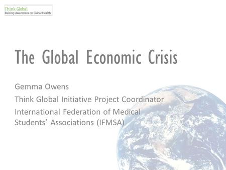 The Global Economic Crisis Gemma Owens Think Global Initiative Project Coordinator International Federation of Medical Students’ Associations (IFMSA)