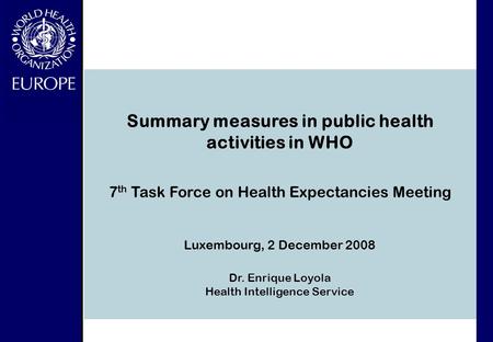 7 th Task Force on Health Expectancies Meeting Luxembourg, 2 December 2008 Dr. Enrique Loyola Health Intelligence Service Summary measures in public health.