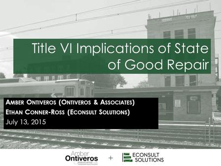 A MBER O NTIVEROS (O NTIVEROS & A SSOCIATES ) E THAN C ONNER -R OSS (E CONSULT S OLUTIONS ) July 13, 2015 Title VI Implications of State of Good Repair.