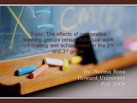 Topic: The effects of cooperative learning groups versus individual work on spelling test achievement in the 2 nd and 3 rd grade. By: Norma Rosa Howard.