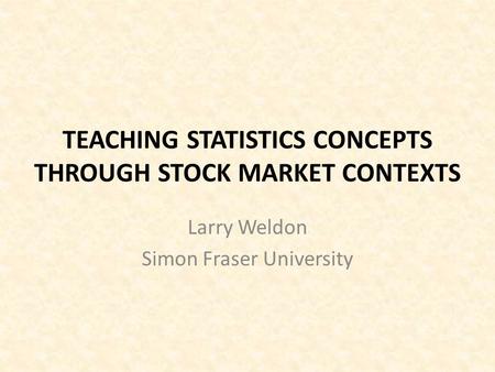 TEACHING STATISTICS CONCEPTS THROUGH STOCK MARKET CONTEXTS Larry Weldon Simon Fraser University.