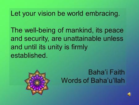 Let your vision be world embracing. The well-being of mankind, its peace and security, are unattainable unless and until its unity is firmly established.