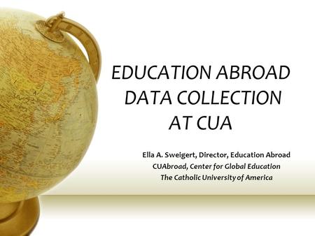 EDUCATION ABROAD DATA COLLECTION AT CUA Ella A. Sweigert, Director, Education Abroad CUAbroad, Center for Global Education The Catholic University of America.