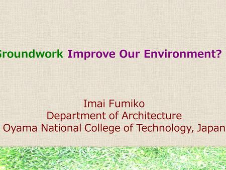 Can Groundwork Improve Our Environment? Imai Fumiko Department of Architecture Oyama National College of Technology, Japan.