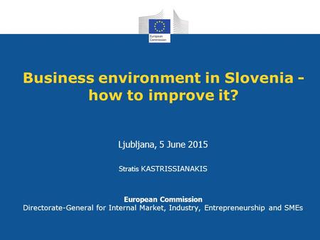 Business environment in Slovenia - how to improve it? Ljubljana, 5 June 2015 Stratis KASTRISSIANAKIS European Commission Directorate-General for Internal.