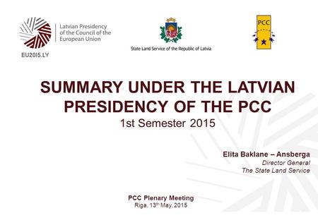 SUMMARY UNDER THE LATVIAN PRESIDENCY OF THE PCC 1st Semester 2015 Elita Baklane – Ansberga Director General The State Land Service PCC Plenary Meeting.