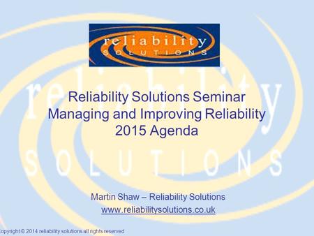 Copyright © 2014 reliability solutions all rights reserved Reliability Solutions Seminar Managing and Improving Reliability 2015 Agenda Martin Shaw – Reliability.