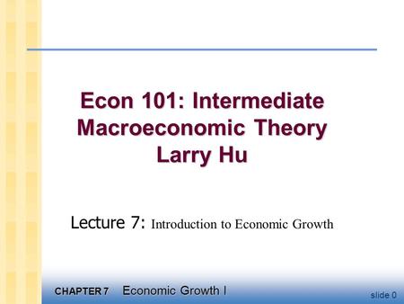 CHAPTER 7 Economic Growth I slide 0 Econ 101: Intermediate Macroeconomic Theory Larry Hu Lecture 7: Introduction to Economic Growth.