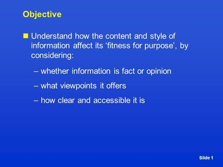 Slide 1 Objective Understand how the content and style of information affect its ‘fitness for purpose’, by considering: –whether information is fact or.