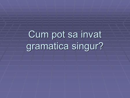 Cum pot sa invat gramatica singur?. Fara sa folosesti cartea de gramatica  Gramatica poate fi invatata si intr-un mod informal, prin citire si acultare.