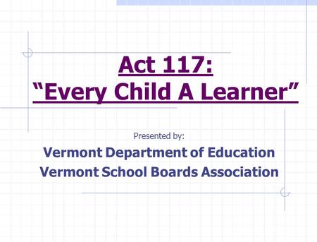 Act 117: “Every Child A Learner” Presented by: Vermont Department of Education Vermont School Boards Association.