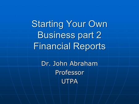 Starting Your Own Business part 2 Financial Reports Dr. John Abraham ProfessorUTPA.