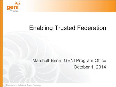 Sponsored by the National Science Foundation Enabling Trusted Federation Marshall Brinn, GENI Program Office October 1, 2014.