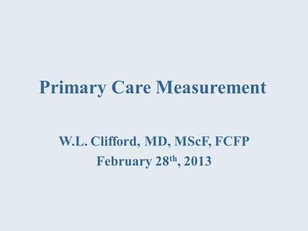 Primary Care Measurement W.L. Clifford, MD, MScF, FCFP February 28 th, 2013.