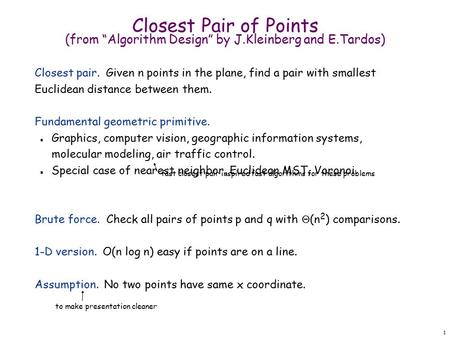 1 Closest Pair of Points (from “Algorithm Design” by J.Kleinberg and E.Tardos) Closest pair. Given n points in the plane, find a pair with smallest Euclidean.