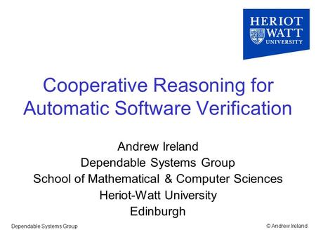 © Andrew IrelandDependable Systems Group Cooperative Reasoning for Automatic Software Verification Andrew Ireland Dependable Systems Group School of Mathematical.