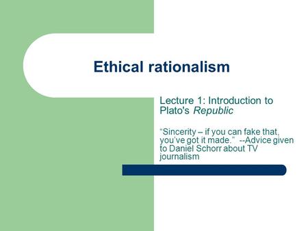 Ethical rationalism Lecture 1: Introduction to Plato's Republic “Sincerity – if you can fake that, you’ve got it made.” --Advice given to Daniel Schorr.