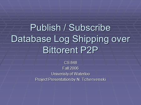 Publish / Subscribe Database Log Shipping over Bittorent P2P CS 848 Fall 2006 Univeristy of Waterloo Project Presentation by N. T c h e r v e n s k i.