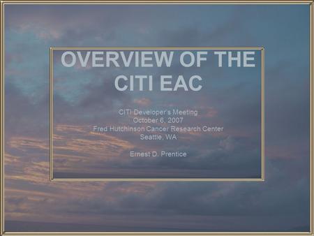 OVERVIEW OF THE CITI EAC CITI Developer’s Meeting October 6, 2007 Fred Hutchinson Cancer Research Center Seattle, WA Ernest D. Prentice.