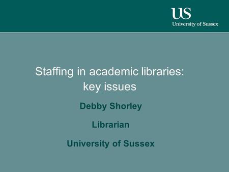 Staffing in academic libraries: key issues Debby Shorley Librarian University of Sussex.