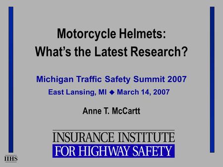 IIHS Michigan Traffic Safety Summit 2007 Anne T. McCartt East Lansing, MI  March 14, 2007 Motorcycle Helmets: What’s the Latest Research?