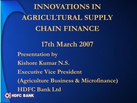 INNOVATIONS IN AGRICULTURAL SUPPLY CHAIN FINANCE 17th March 2007 Presentation by Kishore Kumar N.S. Executive Vice President (Agriculture Business & Microfinance)