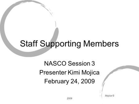 Staff Supporting Members NASCO Session 3 Presenter Kimi Mojica February 24, 2009 Mojica © 2009.